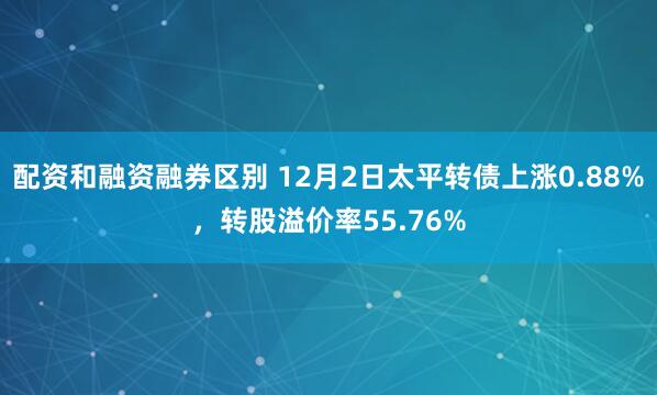 配资和融资融券区别 12月2日太平转债上涨0.88%，转股溢价率55.76%