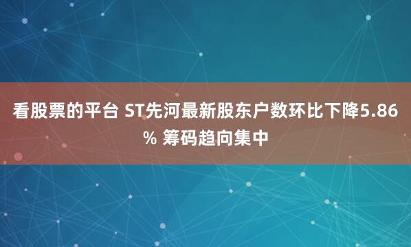 看股票的平台 ST先河最新股东户数环比下降5.86% 筹码趋向集中