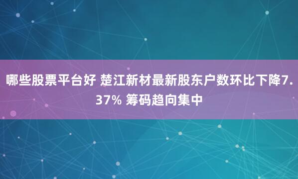 哪些股票平台好 楚江新材最新股东户数环比下降7.37% 筹码趋向集中