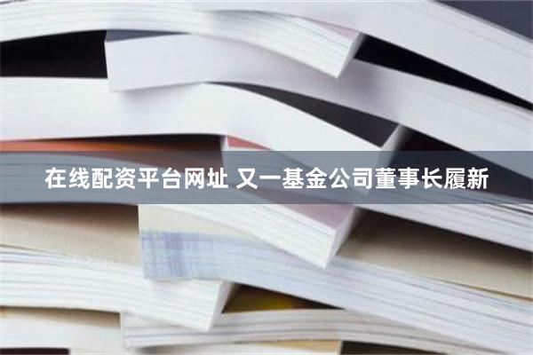 在线配资平台网址 又一基金公司董事长履新