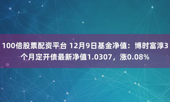 100倍股票配资平台 12月9日基金净值：博时富淳3个月定开债最新净值1.0307，涨0.08%