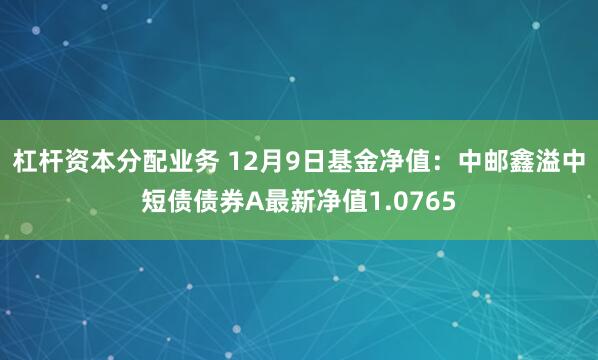 杠杆资本分配业务 12月9日基金净值：中邮鑫溢中短债债券A最新净值1.0765