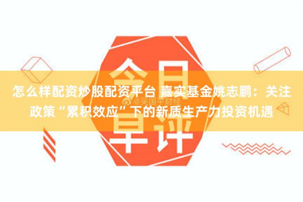 怎么样配资炒股配资平台 嘉实基金姚志鹏：关注政策“累积效应”下的新质生产力投资机遇