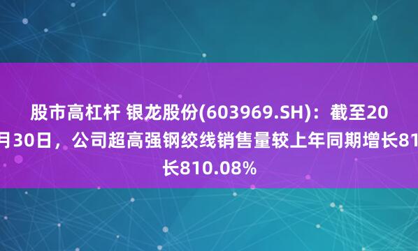 股市高杠杆 银龙股份(603969.SH)：截至2024年9月30日，公司超高强钢绞线销售量较上年同期增长810.08%