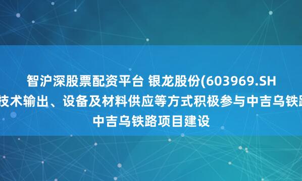 智沪深股票配资平台 银龙股份(603969.SH)：将通过技术输出、设备及材料供应等方式积极参与中吉乌铁路项目建设