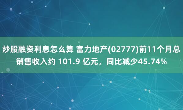 炒股融资利息怎么算 富力地产(02777)前11个月总销售收入约 101.9 亿元，同比减少45.74%