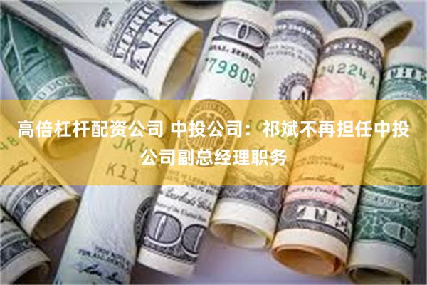 高倍杠杆配资公司 中投公司：祁斌不再担任中投公司副总经理职务