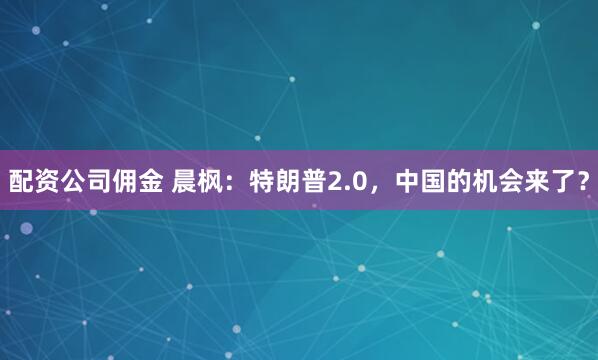 配资公司佣金 晨枫：特朗普2.0，中国的机会来了？