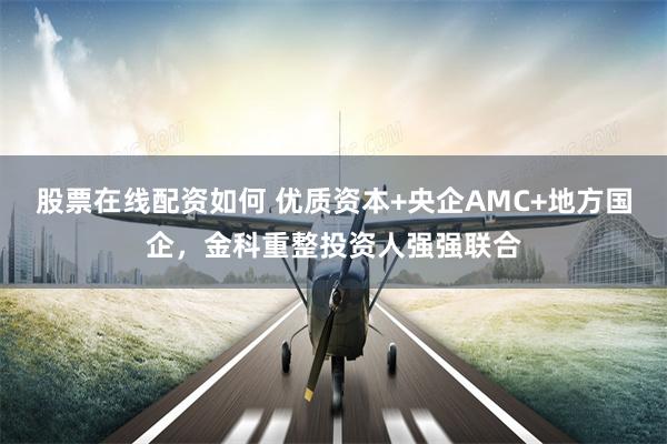 股票在线配资如何 优质资本+央企AMC+地方国企，金科重整投资人强强联合