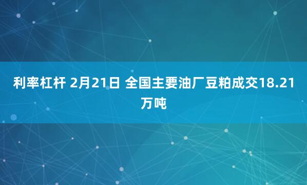 利率杠杆 2月21日 全国主要油厂豆粕成交18.21万吨