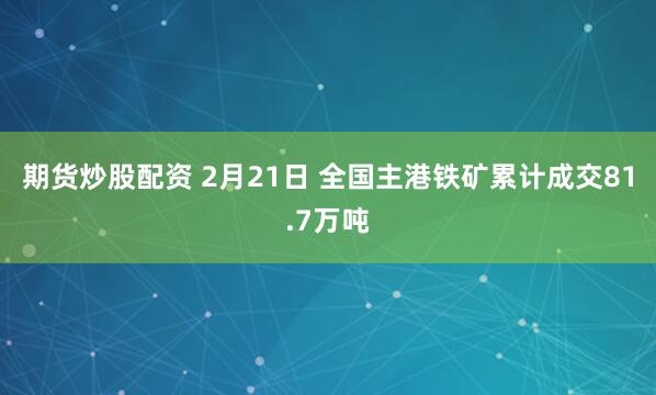 期货炒股配资 2月21日 全国主港铁矿累计成交81.7万吨