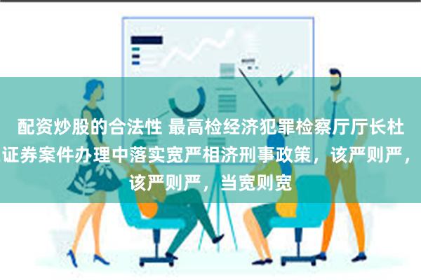 配资炒股的合法性 最高检经济犯罪检察厅厅长杜学毅：在证券案件办理中落实宽严相济刑事政策，该严则严，当宽则宽