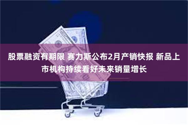 股票融资有期限 赛力斯公布2月产销快报 新品上市机构持续看好未来销量增长