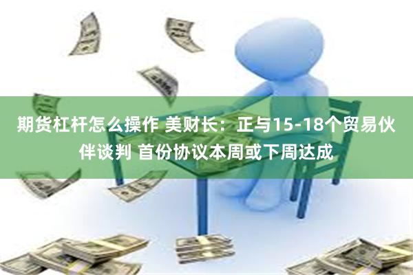 期货杠杆怎么操作 美财长:正与15-18个贸易伙伴谈判 首份协议本周或下周达成