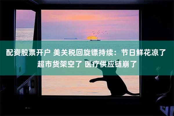 配资股票开户 美关税回旋镖持续:节日鲜花凉了 超市货架空了 医疗供应链崩了