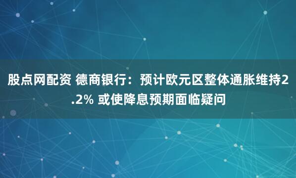 股点网配资 德商银行：预计欧元区整体通胀维持2.2% 或使降息预期面临疑问