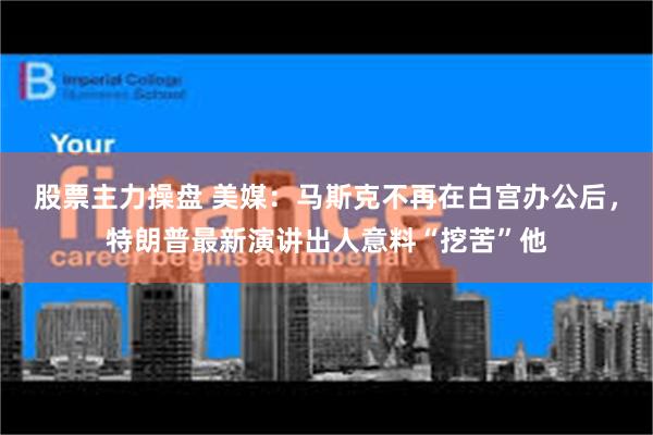 股票主力操盘 美媒:马斯克不再在白宫办公后,特朗普最新演讲出人意料“挖苦”他