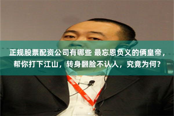 正规股票配资公司有哪些 最忘恩负义的俩皇帝,帮你打下江山,转身翻脸不认人,究竟为何?