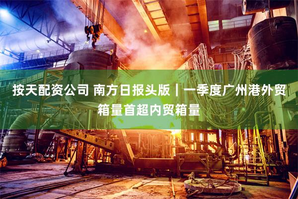 按天配资公司 南方日报头版|一季度广州港外贸箱量首超内贸箱量