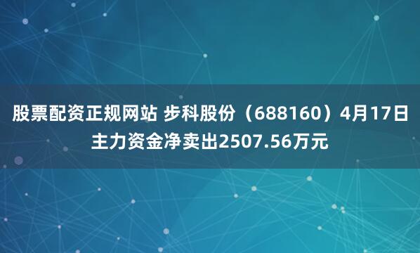 股票配资正规网站 步科股份(688160)4月17日主力资金净卖出2507.56万元