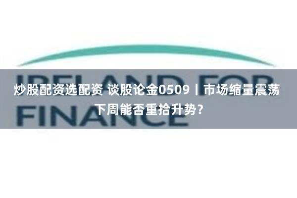 炒股配资选配资 谈股论金0509丨市场缩量震荡 下周能否重拾升势?
