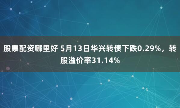股票配资哪里好 5月13日华兴转债下跌0.29%,转股溢价率31.14%