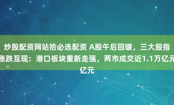 炒股配资网站拾必选配资 A股午后回暖，三大股指涨跌互现：港口板块重新走强，两市成交近1.1万亿元
