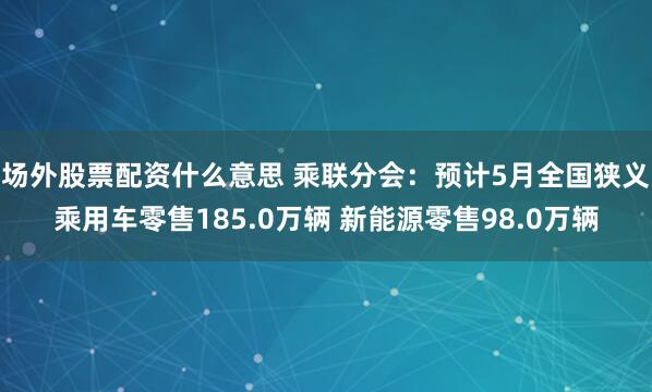 场外股票配资什么意思 乘联分会:预计5月全国狭义乘用车零售185.0万辆 新能源零售98.0万辆
