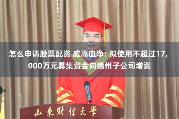 怎么申请股票配资 威高血净: 拟使用不超过17, 000万元募集资金向赣州子公司增资