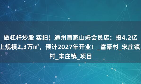 做杠杆炒股 实拍！通州首家山姆会员店：投4.2亿，地上规模2.3万㎡，预计2027年开业！_富豪村_宋庄镇_项目