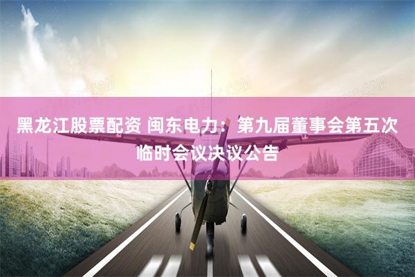 黑龙江股票配资 闽东电力:第九届董事会第五次临时会议决议公告