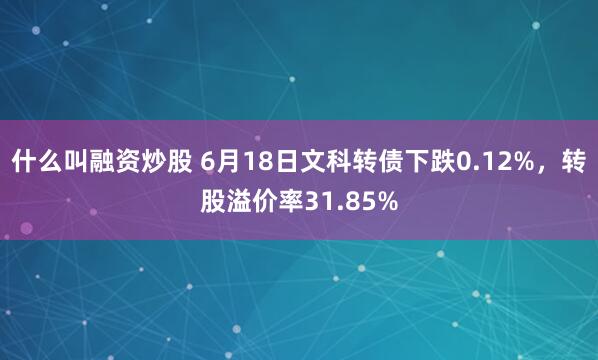 什么叫融资炒股 6月18日文科转债下跌0.12%，转股溢价率31.85%