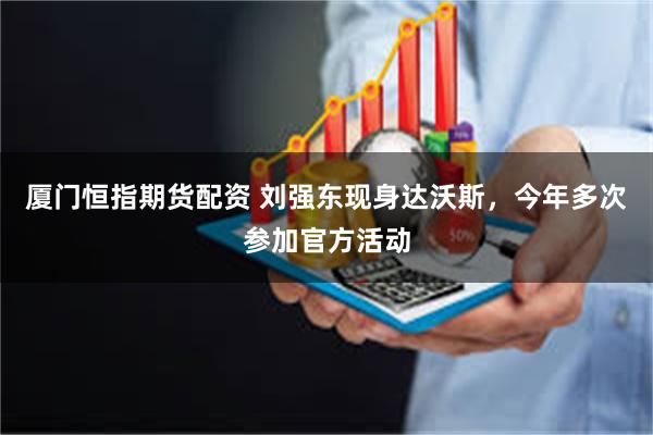 厦门恒指期货配资 刘强东现身达沃斯，今年多次参加官方活动