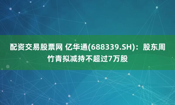 配资交易股票网 亿华通(688339.SH):股东周竹青拟减持不超过7万股