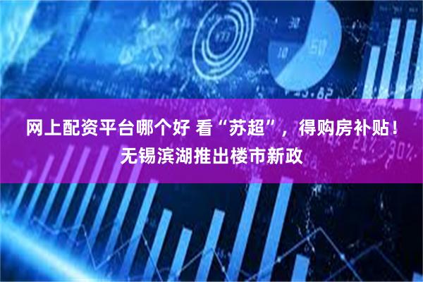 网上配资平台哪个好 看“苏超”,得购房补贴!无锡滨湖推出楼市新政