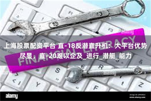 上海股票配资平台 直-18反潜直升机:大平台优势尽显,直-20难以企及_进行_潜艇_能力