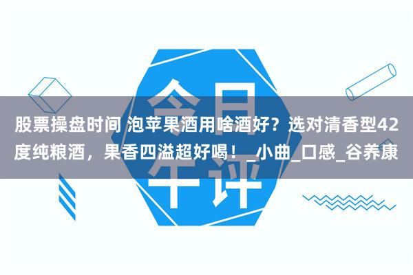 股票操盘时间 泡苹果酒用啥酒好?选对清香型42度纯粮酒,果香四溢超好喝!_小曲_口感_谷养康