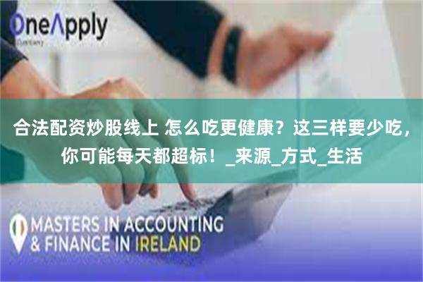 合法配资炒股线上 怎么吃更健康？这三样要少吃，你可能每天都超标！_来源_方式_生活