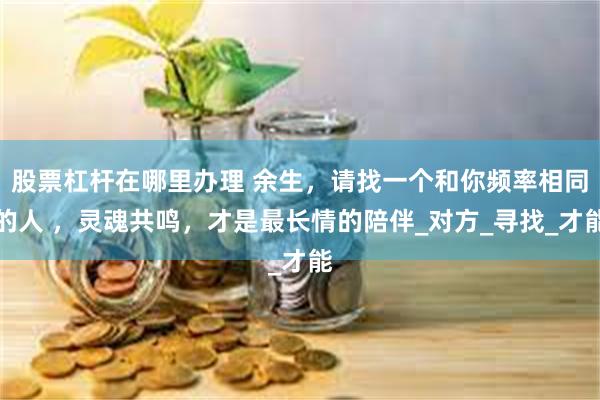 股票杠杆在哪里办理 余生,请找一个和你频率相同的人 ,灵魂共鸣,才是最长情的陪伴_对方_寻找_才能