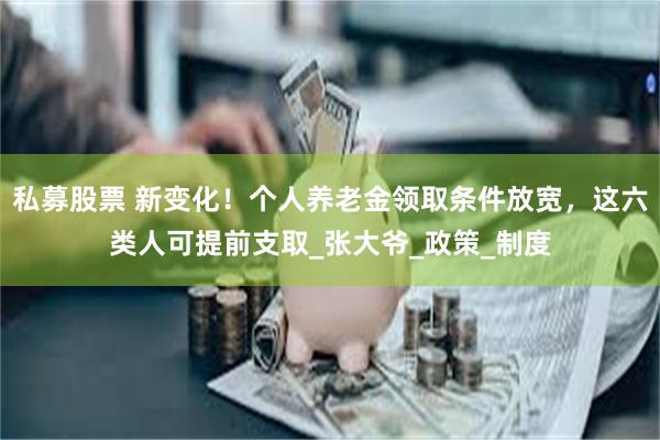 私募股票 新变化！个人养老金领取条件放宽，这六类人可提前支取_张大爷_政策_制度