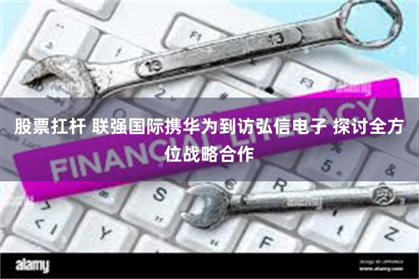 股票扛杆 联强国际携华为到访弘信电子 探讨全方位战略合作