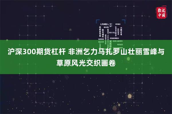 沪深300期货杠杆 非洲乞力马扎罗山壮丽雪峰与草原风光交织画卷