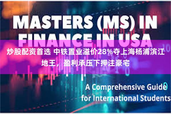 炒股配资首选 中铁置业溢价28%夺上海杨浦滨江地王，盈利承压下押注豪宅