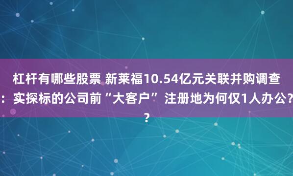 杠杆有哪些股票 新莱福10.54亿元关联并购调查：实探标的公司前“大客户” 注册地为何仅1人办公？