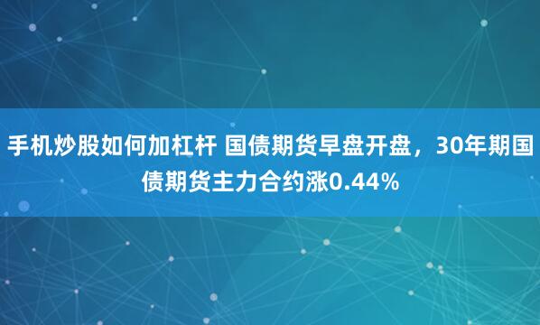 手机炒股如何加杠杆 国债期货早盘开盘，30年期国债期货主力合约涨0.44%