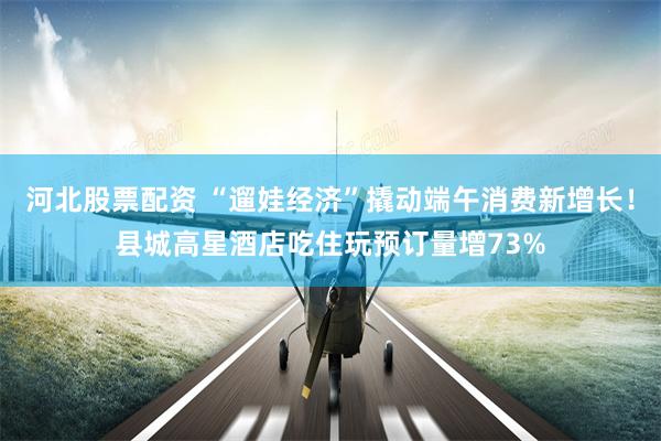 河北股票配资 “遛娃经济”撬动端午消费新增长！县城高星酒店吃住玩预订量增73%