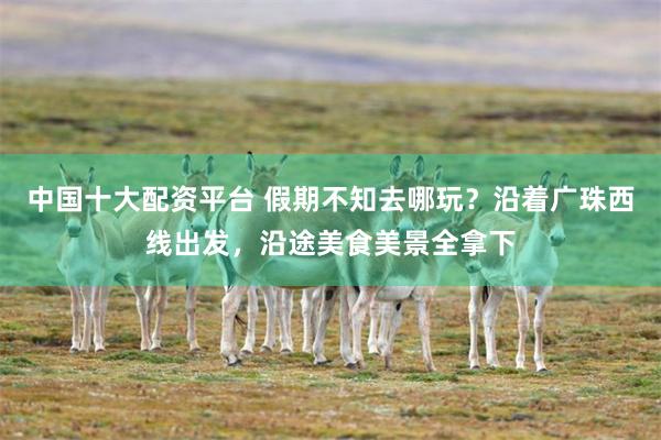 中国十大配资平台 假期不知去哪玩？沿着广珠西线出发，沿途美食美景全拿下