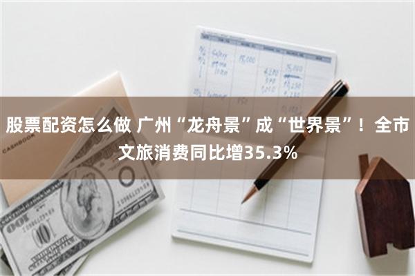 股票配资怎么做 广州“龙舟景”成“世界景”！全市文旅消费同比增35.3%
