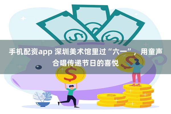 手机配资app 深圳美术馆里过“六一”，用童声合唱传递节日的喜悦