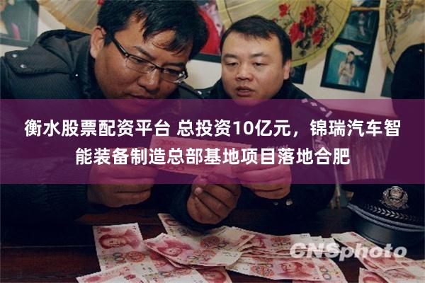 衡水股票配资平台 总投资10亿元，锦瑞汽车智能装备制造总部基地项目落地合肥